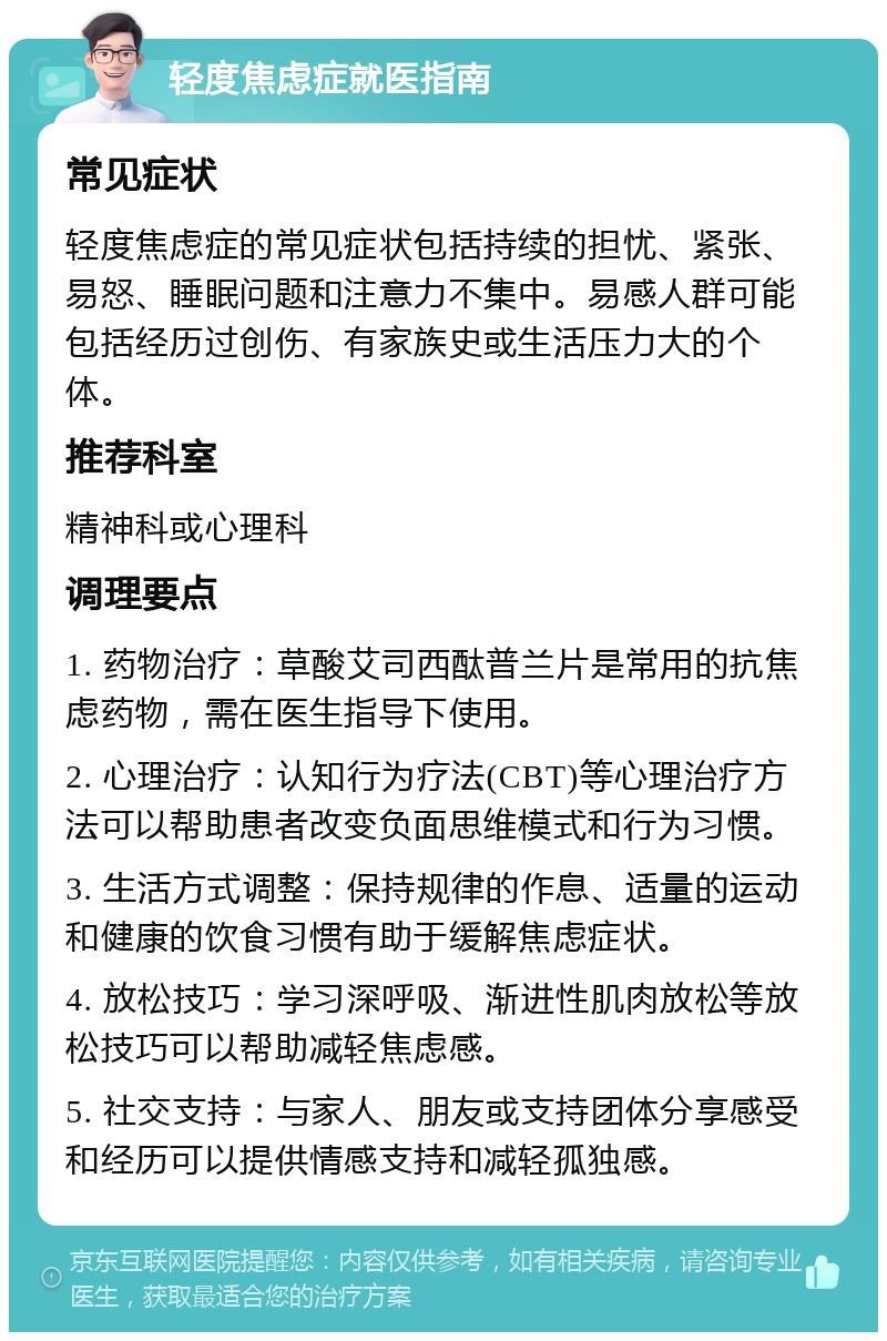 轻度焦虑症就医指南 常见症状 轻度焦虑症的常见症状包括持续的担忧、紧张、易怒、睡眠问题和注意力不集中。易感人群可能包括经历过创伤、有家族史或生活压力大的个体。 推荐科室 精神科或心理科 调理要点 1. 药物治疗：草酸艾司西酞普兰片是常用的抗焦虑药物，需在医生指导下使用。 2. 心理治疗：认知行为疗法(CBT)等心理治疗方法可以帮助患者改变负面思维模式和行为习惯。 3. 生活方式调整：保持规律的作息、适量的运动和健康的饮食习惯有助于缓解焦虑症状。 4. 放松技巧：学习深呼吸、渐进性肌肉放松等放松技巧可以帮助减轻焦虑感。 5. 社交支持：与家人、朋友或支持团体分享感受和经历可以提供情感支持和减轻孤独感。