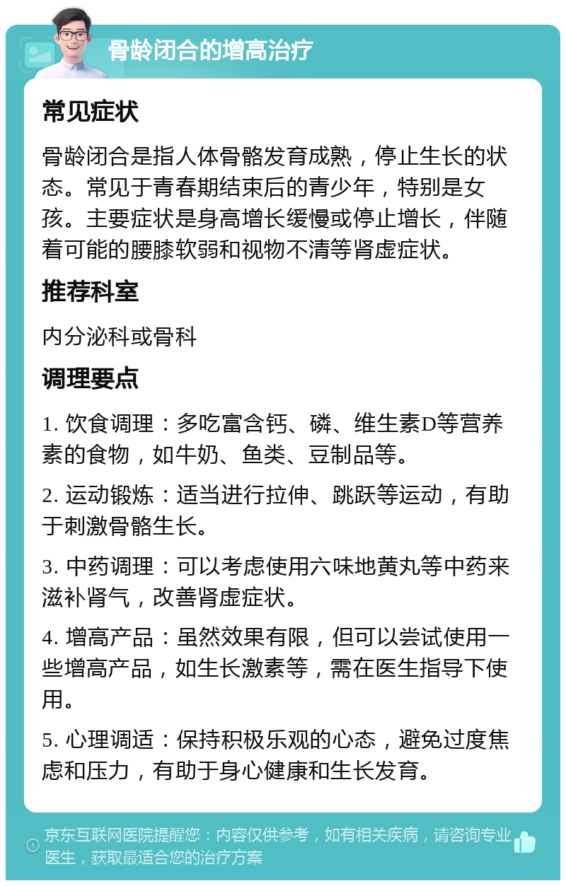 骨龄闭合的增高治疗 常见症状 骨龄闭合是指人体骨骼发育成熟，停止生长的状态。常见于青春期结束后的青少年，特别是女孩。主要症状是身高增长缓慢或停止增长，伴随着可能的腰膝软弱和视物不清等肾虚症状。 推荐科室 内分泌科或骨科 调理要点 1. 饮食调理：多吃富含钙、磷、维生素D等营养素的食物，如牛奶、鱼类、豆制品等。 2. 运动锻炼：适当进行拉伸、跳跃等运动，有助于刺激骨骼生长。 3. 中药调理：可以考虑使用六味地黄丸等中药来滋补肾气，改善肾虚症状。 4. 增高产品：虽然效果有限，但可以尝试使用一些增高产品，如生长激素等，需在医生指导下使用。 5. 心理调适：保持积极乐观的心态，避免过度焦虑和压力，有助于身心健康和生长发育。