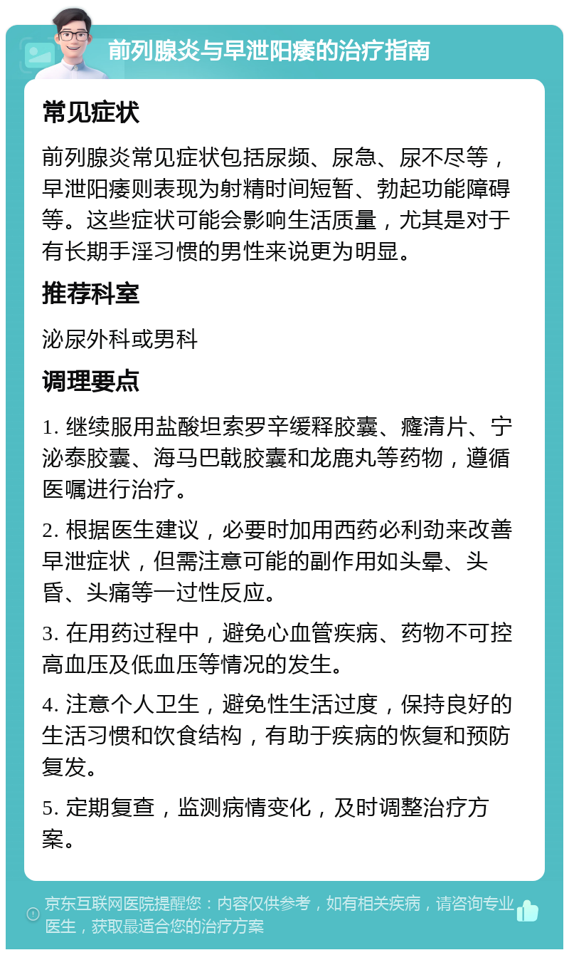 前列腺炎与早泄阳痿的治疗指南 常见症状 前列腺炎常见症状包括尿频、尿急、尿不尽等，早泄阳痿则表现为射精时间短暂、勃起功能障碍等。这些症状可能会影响生活质量，尤其是对于有长期手淫习惯的男性来说更为明显。 推荐科室 泌尿外科或男科 调理要点 1. 继续服用盐酸坦索罗辛缓释胶囊、癃清片、宁泌泰胶囊、海马巴戟胶囊和龙鹿丸等药物，遵循医嘱进行治疗。 2. 根据医生建议，必要时加用西药必利劲来改善早泄症状，但需注意可能的副作用如头晕、头昏、头痛等一过性反应。 3. 在用药过程中，避免心血管疾病、药物不可控高血压及低血压等情况的发生。 4. 注意个人卫生，避免性生活过度，保持良好的生活习惯和饮食结构，有助于疾病的恢复和预防复发。 5. 定期复查，监测病情变化，及时调整治疗方案。