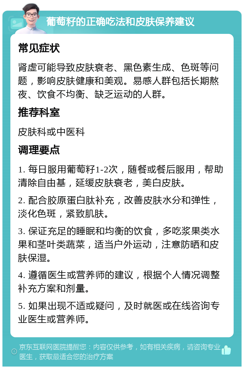 葡萄籽的正确吃法和皮肤保养建议 常见症状 肾虚可能导致皮肤衰老、黑色素生成、色斑等问题，影响皮肤健康和美观。易感人群包括长期熬夜、饮食不均衡、缺乏运动的人群。 推荐科室 皮肤科或中医科 调理要点 1. 每日服用葡萄籽1-2次，随餐或餐后服用，帮助清除自由基，延缓皮肤衰老，美白皮肤。 2. 配合胶原蛋白肽补充，改善皮肤水分和弹性，淡化色斑，紧致肌肤。 3. 保证充足的睡眠和均衡的饮食，多吃浆果类水果和茎叶类蔬菜，适当户外运动，注意防晒和皮肤保湿。 4. 遵循医生或营养师的建议，根据个人情况调整补充方案和剂量。 5. 如果出现不适或疑问，及时就医或在线咨询专业医生或营养师。