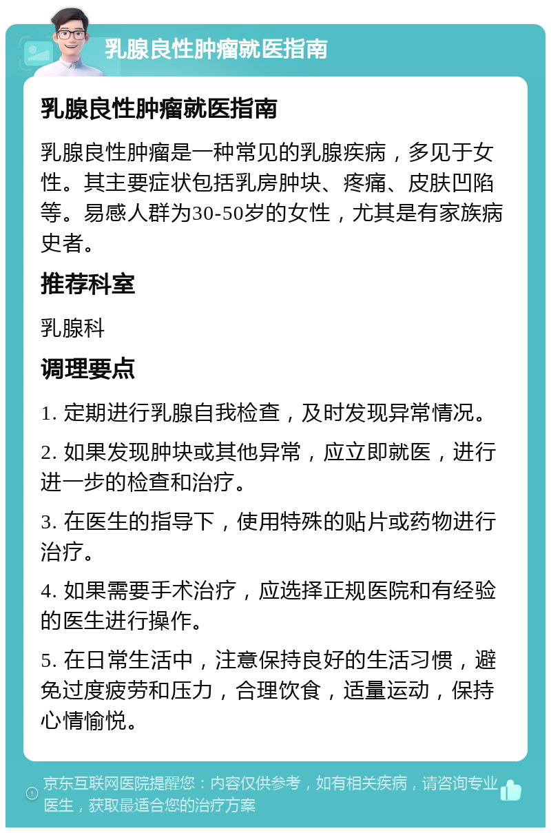 乳腺良性肿瘤就医指南 乳腺良性肿瘤就医指南 乳腺良性肿瘤是一种常见的乳腺疾病，多见于女性。其主要症状包括乳房肿块、疼痛、皮肤凹陷等。易感人群为30-50岁的女性，尤其是有家族病史者。 推荐科室 乳腺科 调理要点 1. 定期进行乳腺自我检查，及时发现异常情况。 2. 如果发现肿块或其他异常，应立即就医，进行进一步的检查和治疗。 3. 在医生的指导下，使用特殊的贴片或药物进行治疗。 4. 如果需要手术治疗，应选择正规医院和有经验的医生进行操作。 5. 在日常生活中，注意保持良好的生活习惯，避免过度疲劳和压力，合理饮食，适量运动，保持心情愉悦。