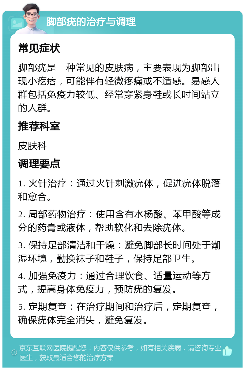 脚部疣的治疗与调理 常见症状 脚部疣是一种常见的皮肤病，主要表现为脚部出现小疙瘩，可能伴有轻微疼痛或不适感。易感人群包括免疫力较低、经常穿紧身鞋或长时间站立的人群。 推荐科室 皮肤科 调理要点 1. 火针治疗：通过火针刺激疣体，促进疣体脱落和愈合。 2. 局部药物治疗：使用含有水杨酸、苯甲酸等成分的药膏或液体，帮助软化和去除疣体。 3. 保持足部清洁和干燥：避免脚部长时间处于潮湿环境，勤换袜子和鞋子，保持足部卫生。 4. 加强免疫力：通过合理饮食、适量运动等方式，提高身体免疫力，预防疣的复发。 5. 定期复查：在治疗期间和治疗后，定期复查，确保疣体完全消失，避免复发。