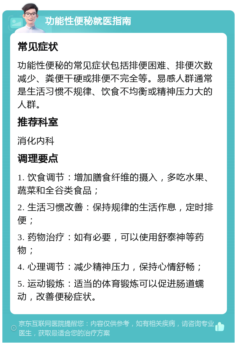 功能性便秘就医指南 常见症状 功能性便秘的常见症状包括排便困难、排便次数减少、粪便干硬或排便不完全等。易感人群通常是生活习惯不规律、饮食不均衡或精神压力大的人群。 推荐科室 消化内科 调理要点 1. 饮食调节：增加膳食纤维的摄入，多吃水果、蔬菜和全谷类食品； 2. 生活习惯改善：保持规律的生活作息，定时排便； 3. 药物治疗：如有必要，可以使用舒泰神等药物； 4. 心理调节：减少精神压力，保持心情舒畅； 5. 运动锻炼：适当的体育锻炼可以促进肠道蠕动，改善便秘症状。