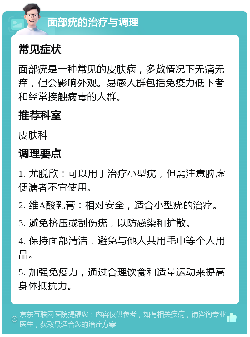 面部疣的治疗与调理 常见症状 面部疣是一种常见的皮肤病，多数情况下无痛无痒，但会影响外观。易感人群包括免疫力低下者和经常接触病毒的人群。 推荐科室 皮肤科 调理要点 1. 尤脱欣：可以用于治疗小型疣，但需注意脾虚便溏者不宜使用。 2. 维A酸乳膏：相对安全，适合小型疣的治疗。 3. 避免挤压或刮伤疣，以防感染和扩散。 4. 保持面部清洁，避免与他人共用毛巾等个人用品。 5. 加强免疫力，通过合理饮食和适量运动来提高身体抵抗力。