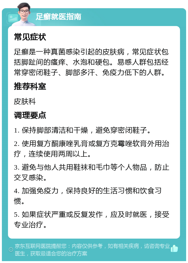 足癣就医指南 常见症状 足癣是一种真菌感染引起的皮肤病，常见症状包括脚趾间的瘙痒、水泡和硬包。易感人群包括经常穿密闭鞋子、脚部多汗、免疫力低下的人群。 推荐科室 皮肤科 调理要点 1. 保持脚部清洁和干燥，避免穿密闭鞋子。 2. 使用复方酮康唑乳膏或复方克霉唑软膏外用治疗，连续使用两周以上。 3. 避免与他人共用鞋袜和毛巾等个人物品，防止交叉感染。 4. 加强免疫力，保持良好的生活习惯和饮食习惯。 5. 如果症状严重或反复发作，应及时就医，接受专业治疗。