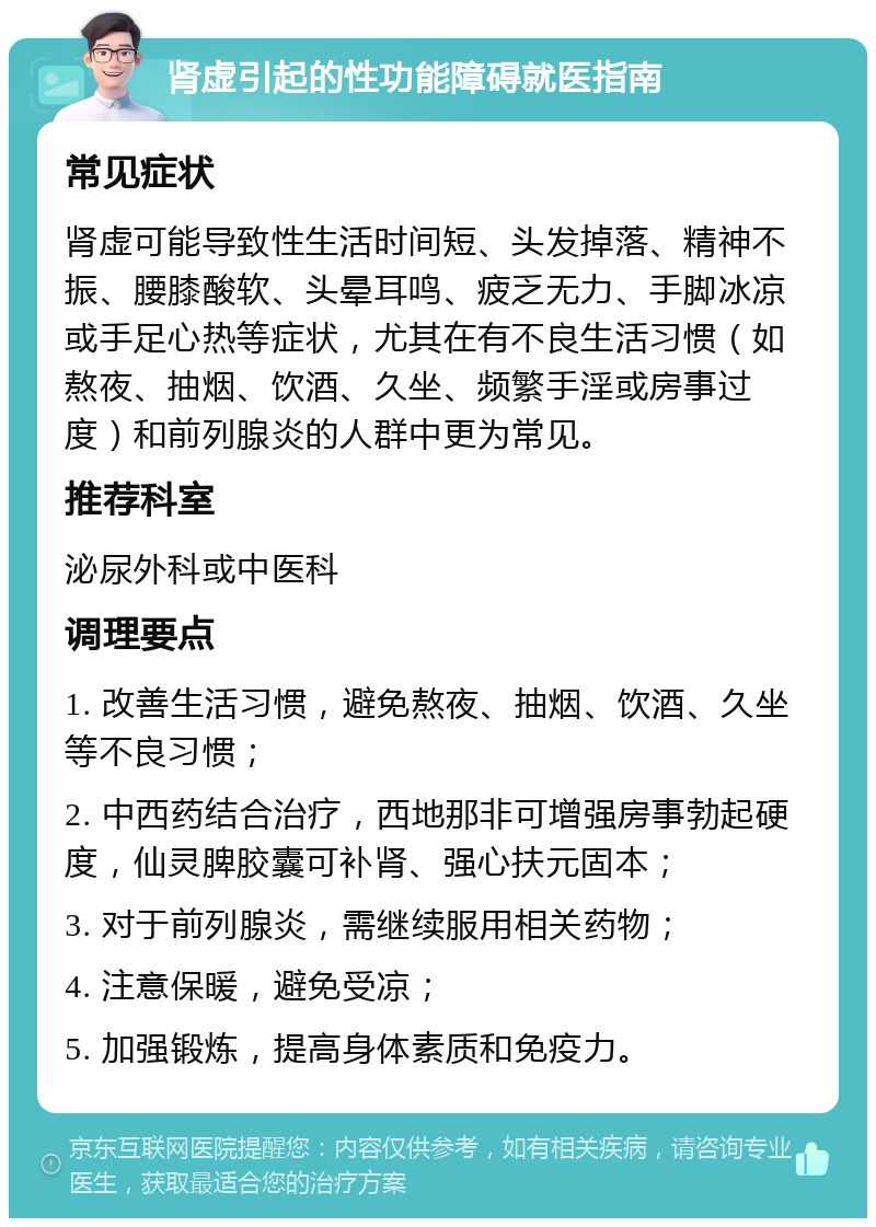 肾虚引起的性功能障碍就医指南 常见症状 肾虚可能导致性生活时间短、头发掉落、精神不振、腰膝酸软、头晕耳鸣、疲乏无力、手脚冰凉或手足心热等症状，尤其在有不良生活习惯（如熬夜、抽烟、饮酒、久坐、频繁手淫或房事过度）和前列腺炎的人群中更为常见。 推荐科室 泌尿外科或中医科 调理要点 1. 改善生活习惯，避免熬夜、抽烟、饮酒、久坐等不良习惯； 2. 中西药结合治疗，西地那非可增强房事勃起硬度，仙灵脾胶囊可补肾、强心扶元固本； 3. 对于前列腺炎，需继续服用相关药物； 4. 注意保暖，避免受凉； 5. 加强锻炼，提高身体素质和免疫力。