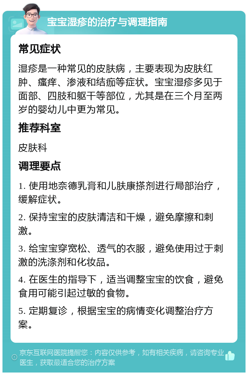 宝宝湿疹的治疗与调理指南 常见症状 湿疹是一种常见的皮肤病，主要表现为皮肤红肿、瘙痒、渗液和结痂等症状。宝宝湿疹多见于面部、四肢和躯干等部位，尤其是在三个月至两岁的婴幼儿中更为常见。 推荐科室 皮肤科 调理要点 1. 使用地奈德乳膏和儿肤康搽剂进行局部治疗，缓解症状。 2. 保持宝宝的皮肤清洁和干燥，避免摩擦和刺激。 3. 给宝宝穿宽松、透气的衣服，避免使用过于刺激的洗涤剂和化妆品。 4. 在医生的指导下，适当调整宝宝的饮食，避免食用可能引起过敏的食物。 5. 定期复诊，根据宝宝的病情变化调整治疗方案。