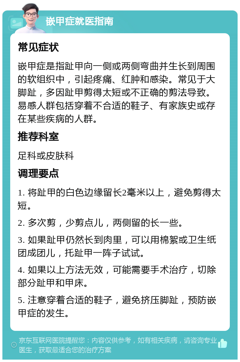 嵌甲症就医指南 常见症状 嵌甲症是指趾甲向一侧或两侧弯曲并生长到周围的软组织中，引起疼痛、红肿和感染。常见于大脚趾，多因趾甲剪得太短或不正确的剪法导致。易感人群包括穿着不合适的鞋子、有家族史或存在某些疾病的人群。 推荐科室 足科或皮肤科 调理要点 1. 将趾甲的白色边缘留长2毫米以上，避免剪得太短。 2. 多次剪，少剪点儿，两侧留的长一些。 3. 如果趾甲仍然长到肉里，可以用棉絮或卫生纸团成团儿，托趾甲一阵子试试。 4. 如果以上方法无效，可能需要手术治疗，切除部分趾甲和甲床。 5. 注意穿着合适的鞋子，避免挤压脚趾，预防嵌甲症的发生。