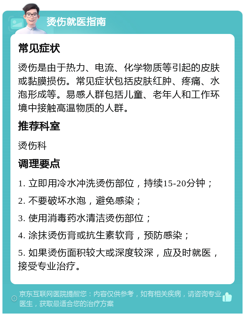 烫伤就医指南 常见症状 烫伤是由于热力、电流、化学物质等引起的皮肤或黏膜损伤。常见症状包括皮肤红肿、疼痛、水泡形成等。易感人群包括儿童、老年人和工作环境中接触高温物质的人群。 推荐科室 烫伤科 调理要点 1. 立即用冷水冲洗烫伤部位，持续15-20分钟； 2. 不要破坏水泡，避免感染； 3. 使用消毒药水清洁烫伤部位； 4. 涂抹烫伤膏或抗生素软膏，预防感染； 5. 如果烫伤面积较大或深度较深，应及时就医，接受专业治疗。