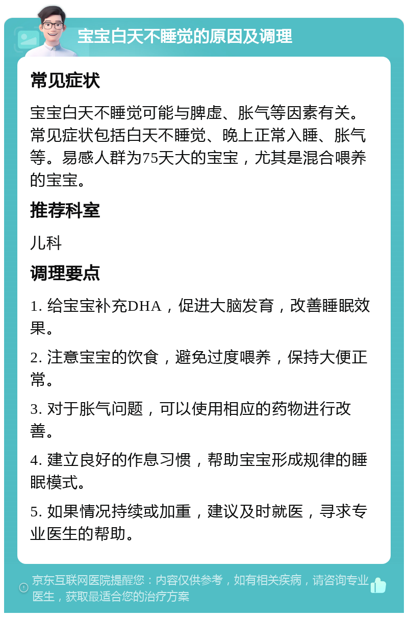 宝宝白天不睡觉的原因及调理 常见症状 宝宝白天不睡觉可能与脾虚、胀气等因素有关。常见症状包括白天不睡觉、晚上正常入睡、胀气等。易感人群为75天大的宝宝，尤其是混合喂养的宝宝。 推荐科室 儿科 调理要点 1. 给宝宝补充DHA，促进大脑发育，改善睡眠效果。 2. 注意宝宝的饮食，避免过度喂养，保持大便正常。 3. 对于胀气问题，可以使用相应的药物进行改善。 4. 建立良好的作息习惯，帮助宝宝形成规律的睡眠模式。 5. 如果情况持续或加重，建议及时就医，寻求专业医生的帮助。