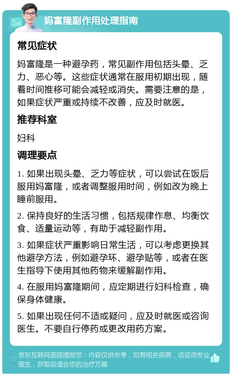 妈富隆副作用处理指南 常见症状 妈富隆是一种避孕药，常见副作用包括头晕、乏力、恶心等。这些症状通常在服用初期出现，随着时间推移可能会减轻或消失。需要注意的是，如果症状严重或持续不改善，应及时就医。 推荐科室 妇科 调理要点 1. 如果出现头晕、乏力等症状，可以尝试在饭后服用妈富隆，或者调整服用时间，例如改为晚上睡前服用。 2. 保持良好的生活习惯，包括规律作息、均衡饮食、适量运动等，有助于减轻副作用。 3. 如果症状严重影响日常生活，可以考虑更换其他避孕方法，例如避孕环、避孕贴等，或者在医生指导下使用其他药物来缓解副作用。 4. 在服用妈富隆期间，应定期进行妇科检查，确保身体健康。 5. 如果出现任何不适或疑问，应及时就医或咨询医生。不要自行停药或更改用药方案。