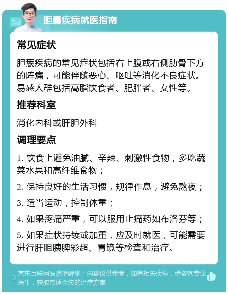 胆囊疾病就医指南 常见症状 胆囊疾病的常见症状包括右上腹或右侧肋骨下方的阵痛，可能伴随恶心、呕吐等消化不良症状。易感人群包括高脂饮食者、肥胖者、女性等。 推荐科室 消化内科或肝胆外科 调理要点 1. 饮食上避免油腻、辛辣、刺激性食物，多吃蔬菜水果和高纤维食物； 2. 保持良好的生活习惯，规律作息，避免熬夜； 3. 适当运动，控制体重； 4. 如果疼痛严重，可以服用止痛药如布洛芬等； 5. 如果症状持续或加重，应及时就医，可能需要进行肝胆胰脾彩超、胃镜等检查和治疗。