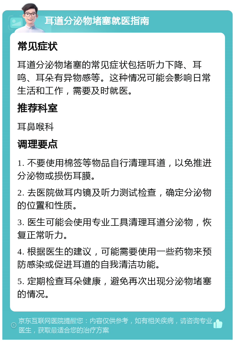 耳道分泌物堵塞就医指南 常见症状 耳道分泌物堵塞的常见症状包括听力下降、耳鸣、耳朵有异物感等。这种情况可能会影响日常生活和工作，需要及时就医。 推荐科室 耳鼻喉科 调理要点 1. 不要使用棉签等物品自行清理耳道，以免推进分泌物或损伤耳膜。 2. 去医院做耳内镜及听力测试检查，确定分泌物的位置和性质。 3. 医生可能会使用专业工具清理耳道分泌物，恢复正常听力。 4. 根据医生的建议，可能需要使用一些药物来预防感染或促进耳道的自我清洁功能。 5. 定期检查耳朵健康，避免再次出现分泌物堵塞的情况。