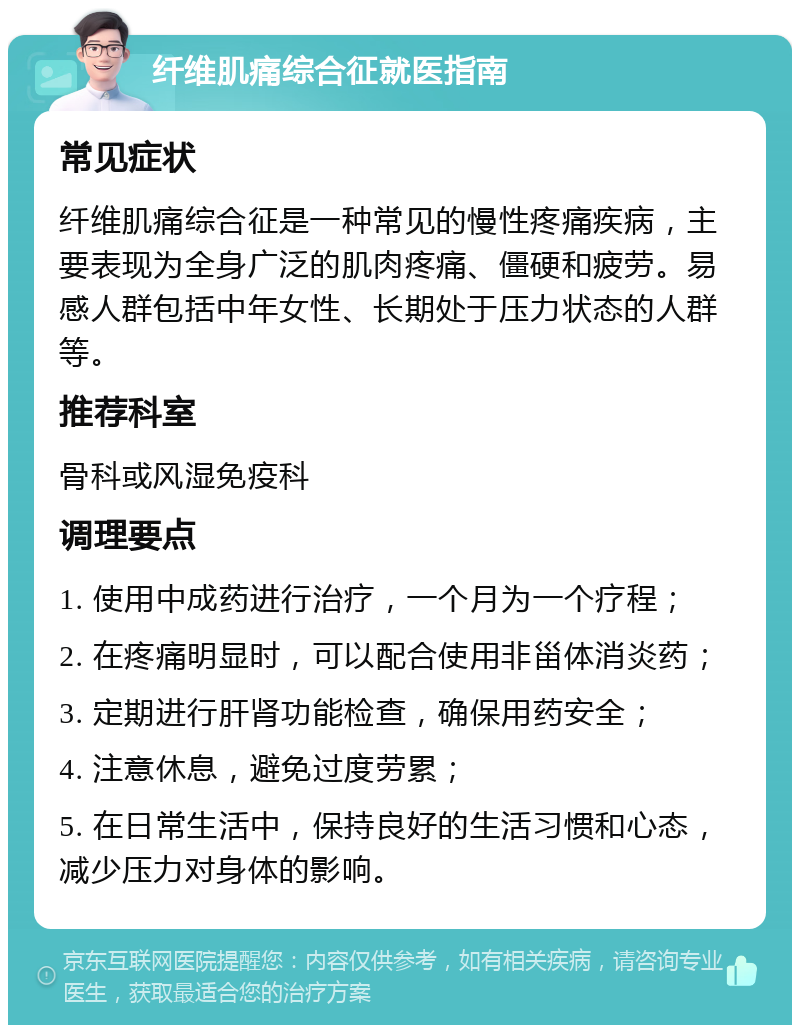 纤维肌痛综合征就医指南 常见症状 纤维肌痛综合征是一种常见的慢性疼痛疾病，主要表现为全身广泛的肌肉疼痛、僵硬和疲劳。易感人群包括中年女性、长期处于压力状态的人群等。 推荐科室 骨科或风湿免疫科 调理要点 1. 使用中成药进行治疗，一个月为一个疗程； 2. 在疼痛明显时，可以配合使用非甾体消炎药； 3. 定期进行肝肾功能检查，确保用药安全； 4. 注意休息，避免过度劳累； 5. 在日常生活中，保持良好的生活习惯和心态，减少压力对身体的影响。