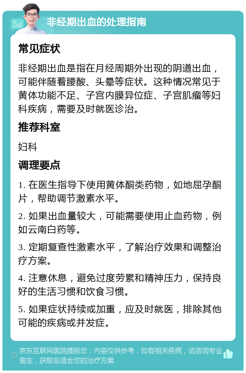 非经期出血的处理指南 常见症状 非经期出血是指在月经周期外出现的阴道出血，可能伴随着腰酸、头晕等症状。这种情况常见于黄体功能不足、子宫内膜异位症、子宫肌瘤等妇科疾病，需要及时就医诊治。 推荐科室 妇科 调理要点 1. 在医生指导下使用黄体酮类药物，如地屈孕酮片，帮助调节激素水平。 2. 如果出血量较大，可能需要使用止血药物，例如云南白药等。 3. 定期复查性激素水平，了解治疗效果和调整治疗方案。 4. 注意休息，避免过度劳累和精神压力，保持良好的生活习惯和饮食习惯。 5. 如果症状持续或加重，应及时就医，排除其他可能的疾病或并发症。