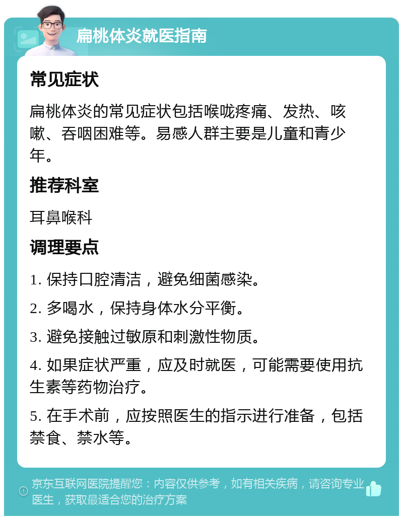 扁桃体炎就医指南 常见症状 扁桃体炎的常见症状包括喉咙疼痛、发热、咳嗽、吞咽困难等。易感人群主要是儿童和青少年。 推荐科室 耳鼻喉科 调理要点 1. 保持口腔清洁，避免细菌感染。 2. 多喝水，保持身体水分平衡。 3. 避免接触过敏原和刺激性物质。 4. 如果症状严重，应及时就医，可能需要使用抗生素等药物治疗。 5. 在手术前，应按照医生的指示进行准备，包括禁食、禁水等。