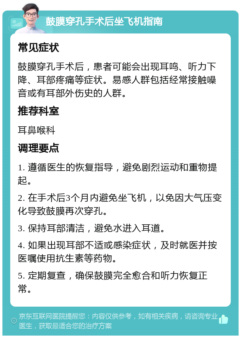 鼓膜穿孔手术后坐飞机指南 常见症状 鼓膜穿孔手术后，患者可能会出现耳鸣、听力下降、耳部疼痛等症状。易感人群包括经常接触噪音或有耳部外伤史的人群。 推荐科室 耳鼻喉科 调理要点 1. 遵循医生的恢复指导，避免剧烈运动和重物提起。 2. 在手术后3个月内避免坐飞机，以免因大气压变化导致鼓膜再次穿孔。 3. 保持耳部清洁，避免水进入耳道。 4. 如果出现耳部不适或感染症状，及时就医并按医嘱使用抗生素等药物。 5. 定期复查，确保鼓膜完全愈合和听力恢复正常。