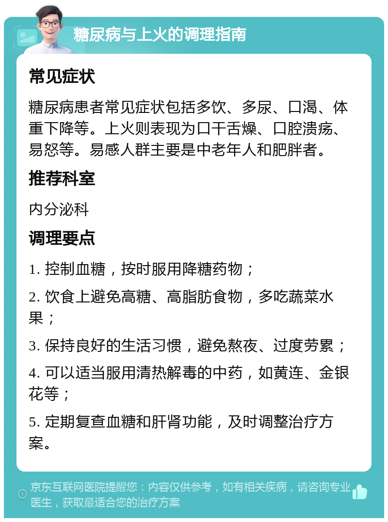 糖尿病与上火的调理指南 常见症状 糖尿病患者常见症状包括多饮、多尿、口渴、体重下降等。上火则表现为口干舌燥、口腔溃疡、易怒等。易感人群主要是中老年人和肥胖者。 推荐科室 内分泌科 调理要点 1. 控制血糖，按时服用降糖药物； 2. 饮食上避免高糖、高脂肪食物，多吃蔬菜水果； 3. 保持良好的生活习惯，避免熬夜、过度劳累； 4. 可以适当服用清热解毒的中药，如黄连、金银花等； 5. 定期复查血糖和肝肾功能，及时调整治疗方案。