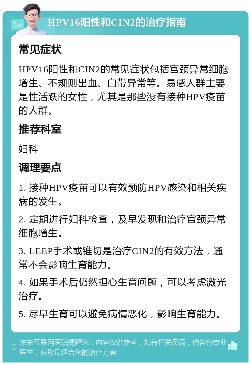 HPV16阳性和CIN2的治疗指南 常见症状 HPV16阳性和CIN2的常见症状包括宫颈异常细胞增生、不规则出血、白带异常等。易感人群主要是性活跃的女性，尤其是那些没有接种HPV疫苗的人群。 推荐科室 妇科 调理要点 1. 接种HPV疫苗可以有效预防HPV感染和相关疾病的发生。 2. 定期进行妇科检查，及早发现和治疗宫颈异常细胞增生。 3. LEEP手术或锥切是治疗CIN2的有效方法，通常不会影响生育能力。 4. 如果手术后仍然担心生育问题，可以考虑激光治疗。 5. 尽早生育可以避免病情恶化，影响生育能力。