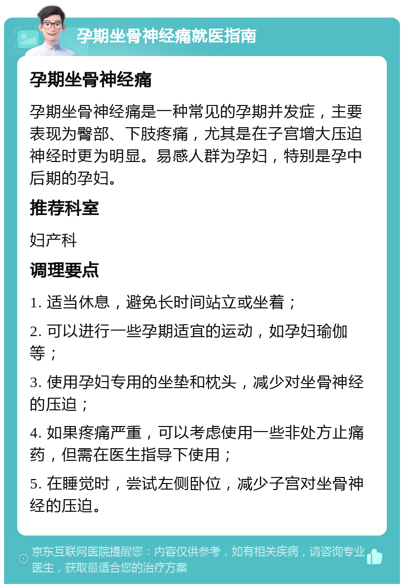 孕期坐骨神经痛就医指南 孕期坐骨神经痛 孕期坐骨神经痛是一种常见的孕期并发症，主要表现为臀部、下肢疼痛，尤其是在子宫增大压迫神经时更为明显。易感人群为孕妇，特别是孕中后期的孕妇。 推荐科室 妇产科 调理要点 1. 适当休息，避免长时间站立或坐着； 2. 可以进行一些孕期适宜的运动，如孕妇瑜伽等； 3. 使用孕妇专用的坐垫和枕头，减少对坐骨神经的压迫； 4. 如果疼痛严重，可以考虑使用一些非处方止痛药，但需在医生指导下使用； 5. 在睡觉时，尝试左侧卧位，减少子宫对坐骨神经的压迫。