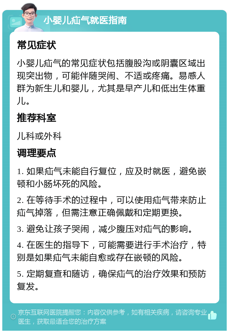 小婴儿疝气就医指南 常见症状 小婴儿疝气的常见症状包括腹股沟或阴囊区域出现突出物，可能伴随哭闹、不适或疼痛。易感人群为新生儿和婴儿，尤其是早产儿和低出生体重儿。 推荐科室 儿科或外科 调理要点 1. 如果疝气未能自行复位，应及时就医，避免嵌顿和小肠坏死的风险。 2. 在等待手术的过程中，可以使用疝气带来防止疝气掉落，但需注意正确佩戴和定期更换。 3. 避免让孩子哭闹，减少腹压对疝气的影响。 4. 在医生的指导下，可能需要进行手术治疗，特别是如果疝气未能自愈或存在嵌顿的风险。 5. 定期复查和随访，确保疝气的治疗效果和预防复发。