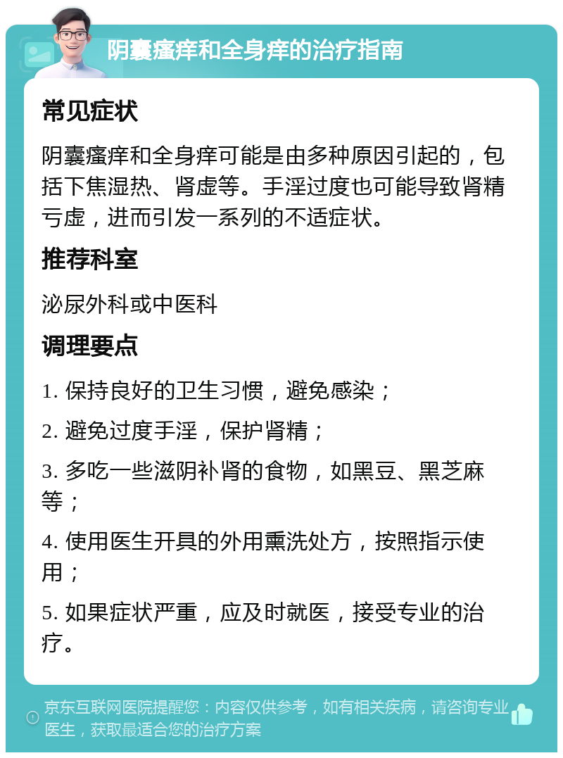 阴囊瘙痒和全身痒的治疗指南 常见症状 阴囊瘙痒和全身痒可能是由多种原因引起的，包括下焦湿热、肾虚等。手淫过度也可能导致肾精亏虚，进而引发一系列的不适症状。 推荐科室 泌尿外科或中医科 调理要点 1. 保持良好的卫生习惯，避免感染； 2. 避免过度手淫，保护肾精； 3. 多吃一些滋阴补肾的食物，如黑豆、黑芝麻等； 4. 使用医生开具的外用熏洗处方，按照指示使用； 5. 如果症状严重，应及时就医，接受专业的治疗。