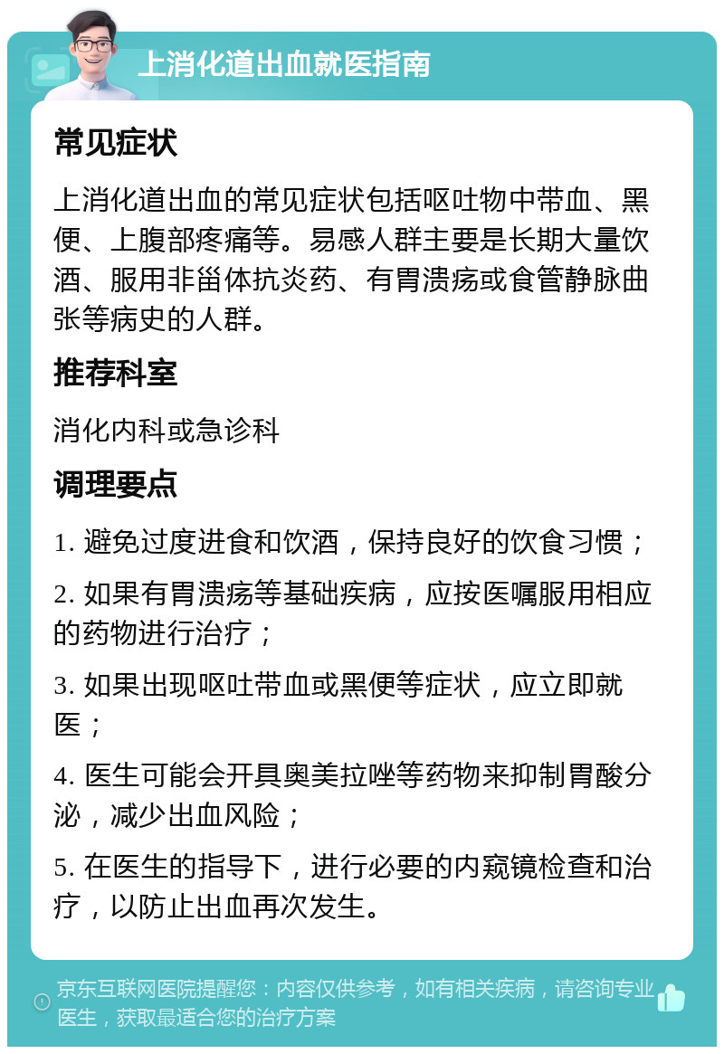 上消化道出血就医指南 常见症状 上消化道出血的常见症状包括呕吐物中带血、黑便、上腹部疼痛等。易感人群主要是长期大量饮酒、服用非甾体抗炎药、有胃溃疡或食管静脉曲张等病史的人群。 推荐科室 消化内科或急诊科 调理要点 1. 避免过度进食和饮酒，保持良好的饮食习惯； 2. 如果有胃溃疡等基础疾病，应按医嘱服用相应的药物进行治疗； 3. 如果出现呕吐带血或黑便等症状，应立即就医； 4. 医生可能会开具奥美拉唑等药物来抑制胃酸分泌，减少出血风险； 5. 在医生的指导下，进行必要的内窥镜检查和治疗，以防止出血再次发生。