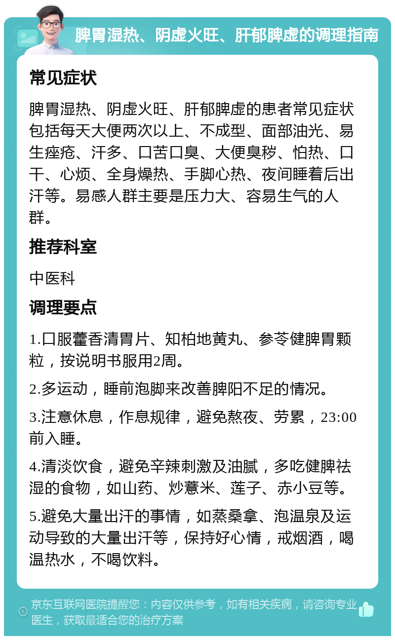 脾胃湿热、阴虚火旺、肝郁脾虚的调理指南 常见症状 脾胃湿热、阴虚火旺、肝郁脾虚的患者常见症状包括每天大便两次以上、不成型、面部油光、易生痤疮、汗多、口苦口臭、大便臭秽、怕热、口干、心烦、全身燥热、手脚心热、夜间睡着后出汗等。易感人群主要是压力大、容易生气的人群。 推荐科室 中医科 调理要点 1.口服藿香清胃片、知柏地黄丸、参苓健脾胃颗粒，按说明书服用2周。 2.多运动，睡前泡脚来改善脾阳不足的情况。 3.注意休息，作息规律，避免熬夜、劳累，23:00前入睡。 4.清淡饮食，避免辛辣刺激及油腻，多吃健脾祛湿的食物，如山药、炒薏米、莲子、赤小豆等。 5.避免大量出汗的事情，如蒸桑拿、泡温泉及运动导致的大量出汗等，保持好心情，戒烟酒，喝温热水，不喝饮料。