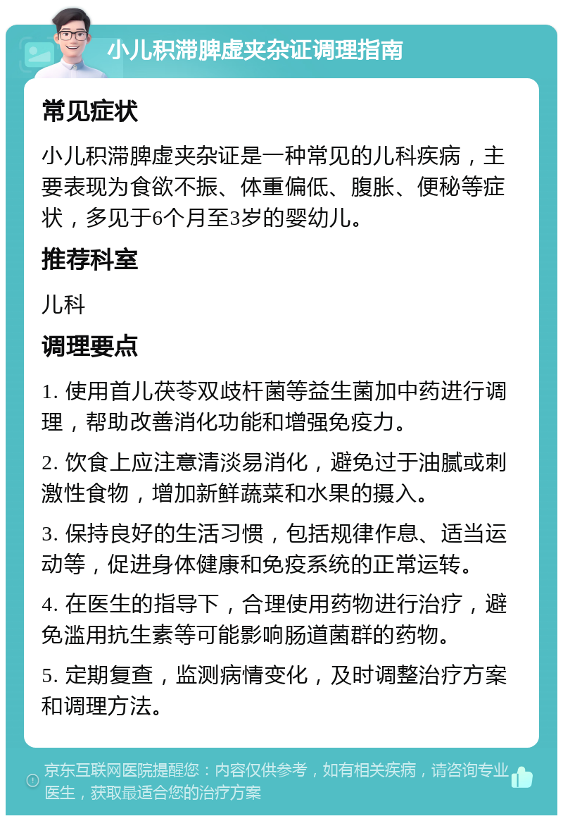 小儿积滞脾虚夹杂证调理指南 常见症状 小儿积滞脾虚夹杂证是一种常见的儿科疾病，主要表现为食欲不振、体重偏低、腹胀、便秘等症状，多见于6个月至3岁的婴幼儿。 推荐科室 儿科 调理要点 1. 使用首儿茯苓双歧杆菌等益生菌加中药进行调理，帮助改善消化功能和增强免疫力。 2. 饮食上应注意清淡易消化，避免过于油腻或刺激性食物，增加新鲜蔬菜和水果的摄入。 3. 保持良好的生活习惯，包括规律作息、适当运动等，促进身体健康和免疫系统的正常运转。 4. 在医生的指导下，合理使用药物进行治疗，避免滥用抗生素等可能影响肠道菌群的药物。 5. 定期复查，监测病情变化，及时调整治疗方案和调理方法。