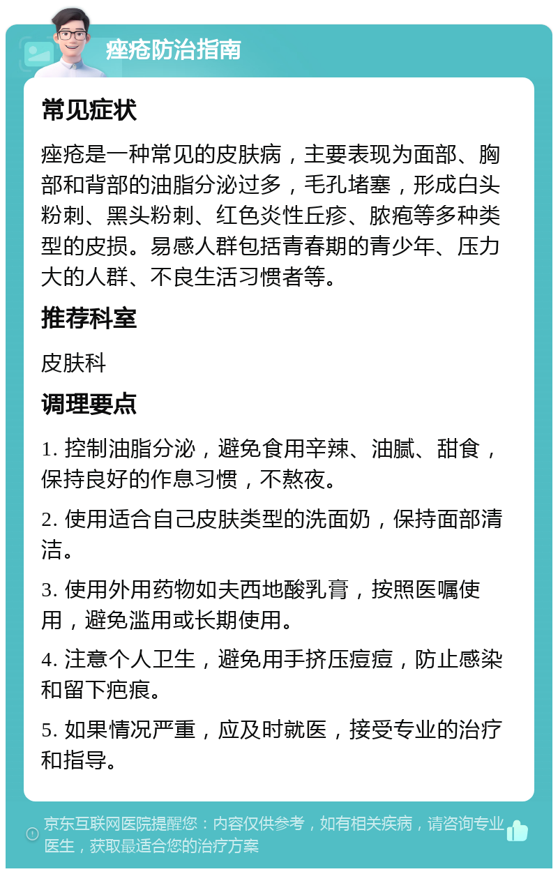 痤疮防治指南 常见症状 痤疮是一种常见的皮肤病，主要表现为面部、胸部和背部的油脂分泌过多，毛孔堵塞，形成白头粉刺、黑头粉刺、红色炎性丘疹、脓疱等多种类型的皮损。易感人群包括青春期的青少年、压力大的人群、不良生活习惯者等。 推荐科室 皮肤科 调理要点 1. 控制油脂分泌，避免食用辛辣、油腻、甜食，保持良好的作息习惯，不熬夜。 2. 使用适合自己皮肤类型的洗面奶，保持面部清洁。 3. 使用外用药物如夫西地酸乳膏，按照医嘱使用，避免滥用或长期使用。 4. 注意个人卫生，避免用手挤压痘痘，防止感染和留下疤痕。 5. 如果情况严重，应及时就医，接受专业的治疗和指导。