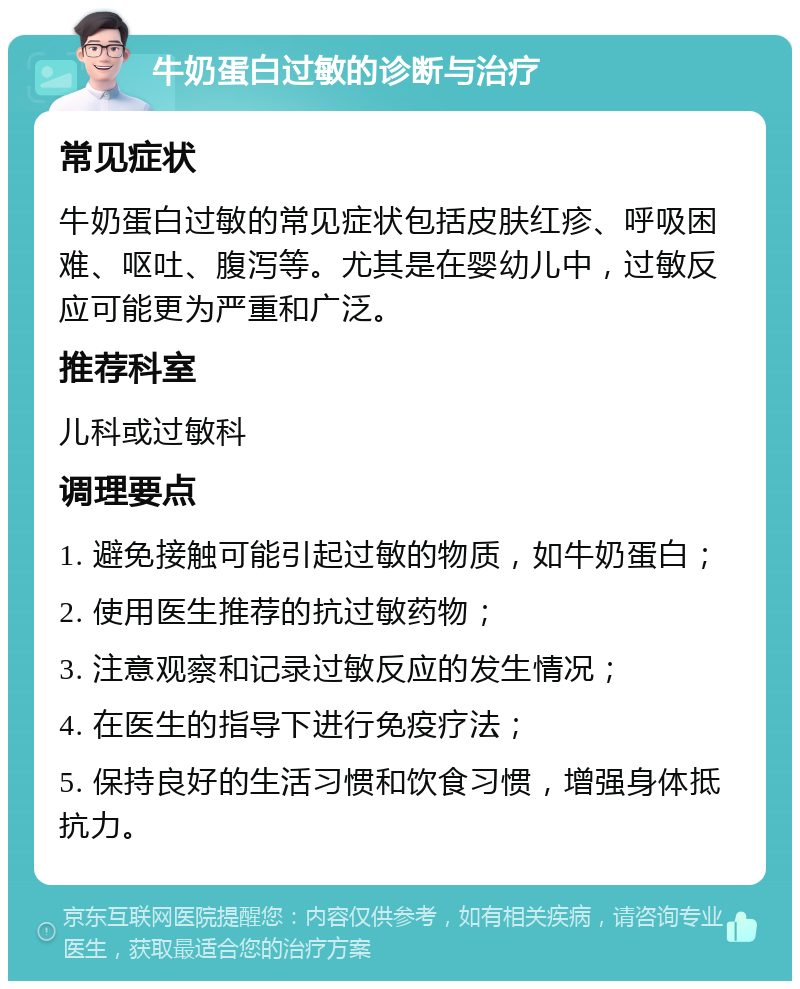 牛奶蛋白过敏的诊断与治疗 常见症状 牛奶蛋白过敏的常见症状包括皮肤红疹、呼吸困难、呕吐、腹泻等。尤其是在婴幼儿中，过敏反应可能更为严重和广泛。 推荐科室 儿科或过敏科 调理要点 1. 避免接触可能引起过敏的物质，如牛奶蛋白； 2. 使用医生推荐的抗过敏药物； 3. 注意观察和记录过敏反应的发生情况； 4. 在医生的指导下进行免疫疗法； 5. 保持良好的生活习惯和饮食习惯，增强身体抵抗力。