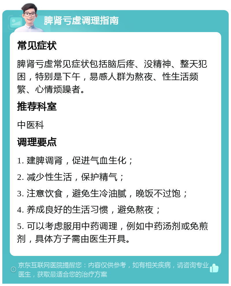 脾肾亏虚调理指南 常见症状 脾肾亏虚常见症状包括脑后疼、没精神、整天犯困，特别是下午，易感人群为熬夜、性生活频繁、心情烦躁者。 推荐科室 中医科 调理要点 1. 建脾调肾，促进气血生化； 2. 减少性生活，保护精气； 3. 注意饮食，避免生冷油腻，晚饭不过饱； 4. 养成良好的生活习惯，避免熬夜； 5. 可以考虑服用中药调理，例如中药汤剂或免煎剂，具体方子需由医生开具。