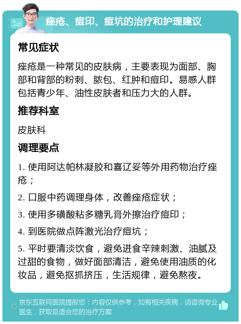 痤疮、痘印、痘坑的治疗和护理建议 常见症状 痤疮是一种常见的皮肤病，主要表现为面部、胸部和背部的粉刺、脓包、红肿和痘印。易感人群包括青少年、油性皮肤者和压力大的人群。 推荐科室 皮肤科 调理要点 1. 使用阿达帕林凝胶和喜辽妥等外用药物治疗痤疮； 2. 口服中药调理身体，改善痤疮症状； 3. 使用多磺酸粘多糖乳膏外擦治疗痘印； 4. 到医院做点阵激光治疗痘坑； 5. 平时要清淡饮食，避免进食辛辣刺激、油腻及过甜的食物，做好面部清洁，避免使用油质的化妆品，避免抠抓挤压，生活规律，避免熬夜。