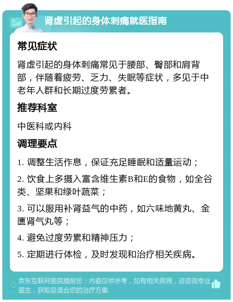 肾虚引起的身体刺痛就医指南 常见症状 肾虚引起的身体刺痛常见于腰部、臀部和肩背部，伴随着疲劳、乏力、失眠等症状，多见于中老年人群和长期过度劳累者。 推荐科室 中医科或内科 调理要点 1. 调整生活作息，保证充足睡眠和适量运动； 2. 饮食上多摄入富含维生素B和E的食物，如全谷类、坚果和绿叶蔬菜； 3. 可以服用补肾益气的中药，如六味地黄丸、金匮肾气丸等； 4. 避免过度劳累和精神压力； 5. 定期进行体检，及时发现和治疗相关疾病。