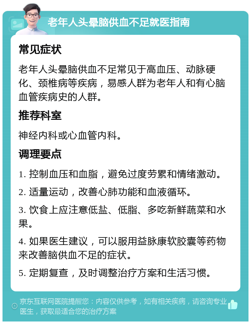 老年人头晕脑供血不足就医指南 常见症状 老年人头晕脑供血不足常见于高血压、动脉硬化、颈椎病等疾病，易感人群为老年人和有心脑血管疾病史的人群。 推荐科室 神经内科或心血管内科。 调理要点 1. 控制血压和血脂，避免过度劳累和情绪激动。 2. 适量运动，改善心肺功能和血液循环。 3. 饮食上应注意低盐、低脂、多吃新鲜蔬菜和水果。 4. 如果医生建议，可以服用益脉康软胶囊等药物来改善脑供血不足的症状。 5. 定期复查，及时调整治疗方案和生活习惯。