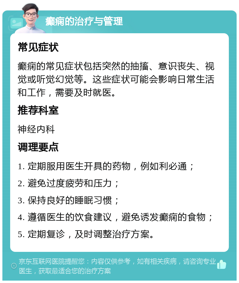 癫痫的治疗与管理 常见症状 癫痫的常见症状包括突然的抽搐、意识丧失、视觉或听觉幻觉等。这些症状可能会影响日常生活和工作，需要及时就医。 推荐科室 神经内科 调理要点 1. 定期服用医生开具的药物，例如利必通； 2. 避免过度疲劳和压力； 3. 保持良好的睡眠习惯； 4. 遵循医生的饮食建议，避免诱发癫痫的食物； 5. 定期复诊，及时调整治疗方案。