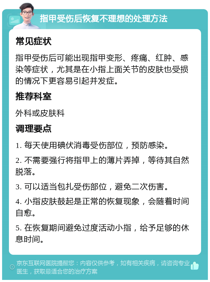 指甲受伤后恢复不理想的处理方法 常见症状 指甲受伤后可能出现指甲变形、疼痛、红肿、感染等症状，尤其是在小指上面关节的皮肤也受损的情况下更容易引起并发症。 推荐科室 外科或皮肤科 调理要点 1. 每天使用碘伏消毒受伤部位，预防感染。 2. 不需要强行将指甲上的薄片弄掉，等待其自然脱落。 3. 可以适当包扎受伤部位，避免二次伤害。 4. 小指皮肤鼓起是正常的恢复现象，会随着时间自愈。 5. 在恢复期间避免过度活动小指，给予足够的休息时间。