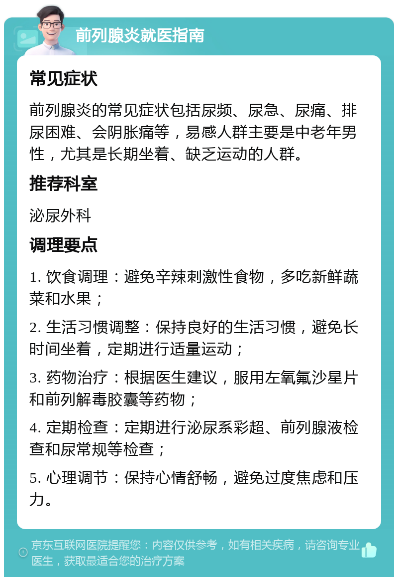 前列腺炎就医指南 常见症状 前列腺炎的常见症状包括尿频、尿急、尿痛、排尿困难、会阴胀痛等，易感人群主要是中老年男性，尤其是长期坐着、缺乏运动的人群。 推荐科室 泌尿外科 调理要点 1. 饮食调理：避免辛辣刺激性食物，多吃新鲜蔬菜和水果； 2. 生活习惯调整：保持良好的生活习惯，避免长时间坐着，定期进行适量运动； 3. 药物治疗：根据医生建议，服用左氧氟沙星片和前列解毒胶囊等药物； 4. 定期检查：定期进行泌尿系彩超、前列腺液检查和尿常规等检查； 5. 心理调节：保持心情舒畅，避免过度焦虑和压力。