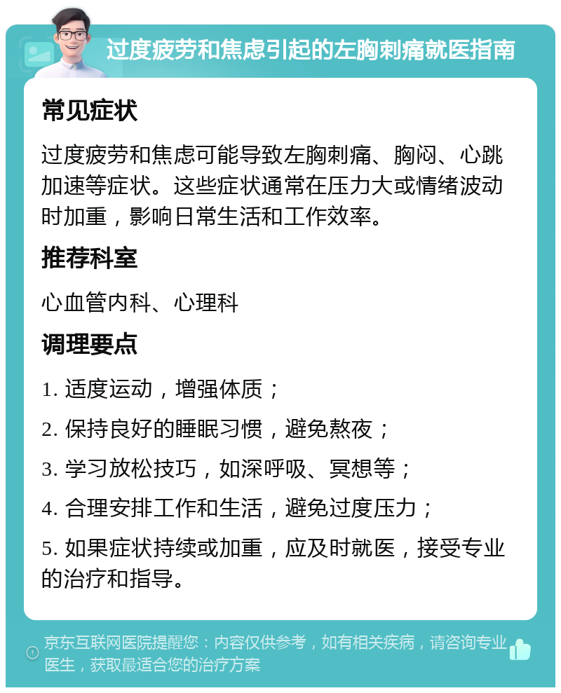 过度疲劳和焦虑引起的左胸刺痛就医指南 常见症状 过度疲劳和焦虑可能导致左胸刺痛、胸闷、心跳加速等症状。这些症状通常在压力大或情绪波动时加重，影响日常生活和工作效率。 推荐科室 心血管内科、心理科 调理要点 1. 适度运动，增强体质； 2. 保持良好的睡眠习惯，避免熬夜； 3. 学习放松技巧，如深呼吸、冥想等； 4. 合理安排工作和生活，避免过度压力； 5. 如果症状持续或加重，应及时就医，接受专业的治疗和指导。