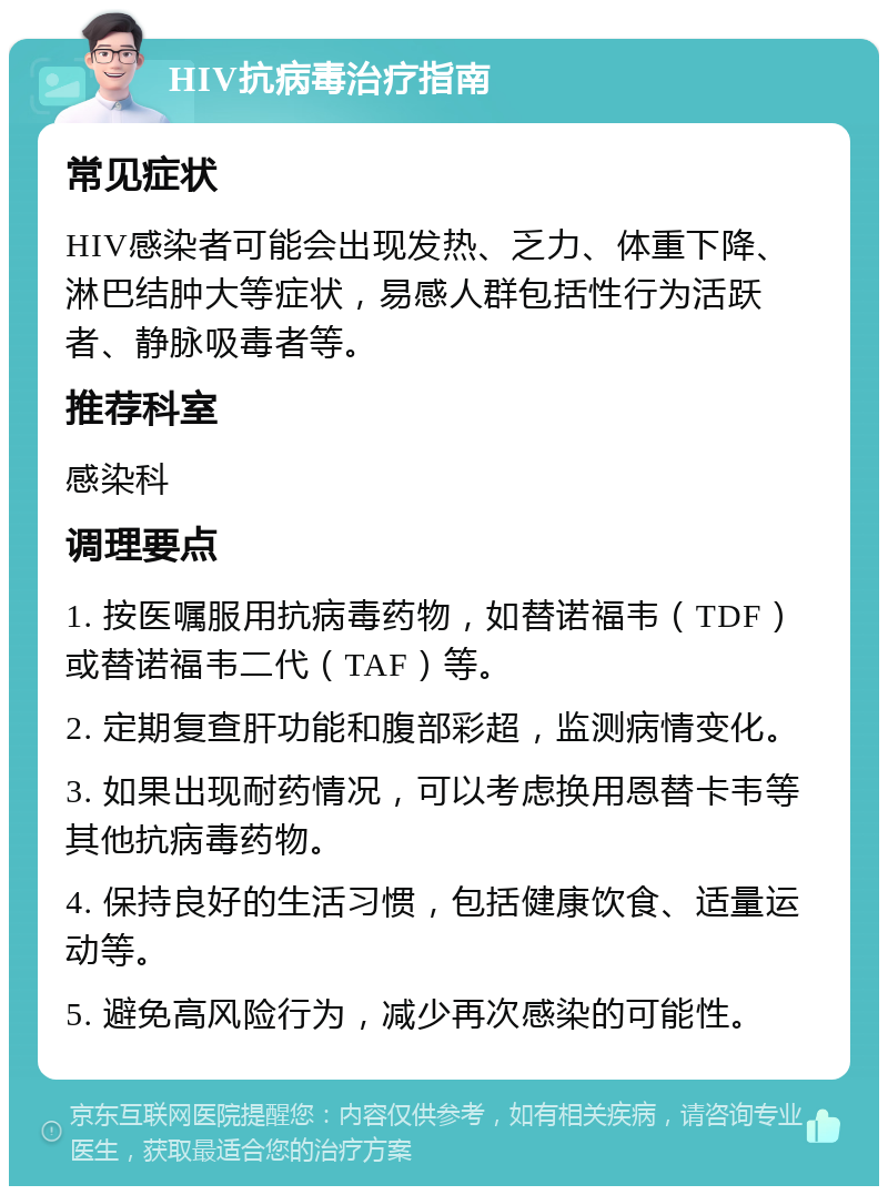 HIV抗病毒治疗指南 常见症状 HIV感染者可能会出现发热、乏力、体重下降、淋巴结肿大等症状，易感人群包括性行为活跃者、静脉吸毒者等。 推荐科室 感染科 调理要点 1. 按医嘱服用抗病毒药物，如替诺福韦（TDF）或替诺福韦二代（TAF）等。 2. 定期复查肝功能和腹部彩超，监测病情变化。 3. 如果出现耐药情况，可以考虑换用恩替卡韦等其他抗病毒药物。 4. 保持良好的生活习惯，包括健康饮食、适量运动等。 5. 避免高风险行为，减少再次感染的可能性。