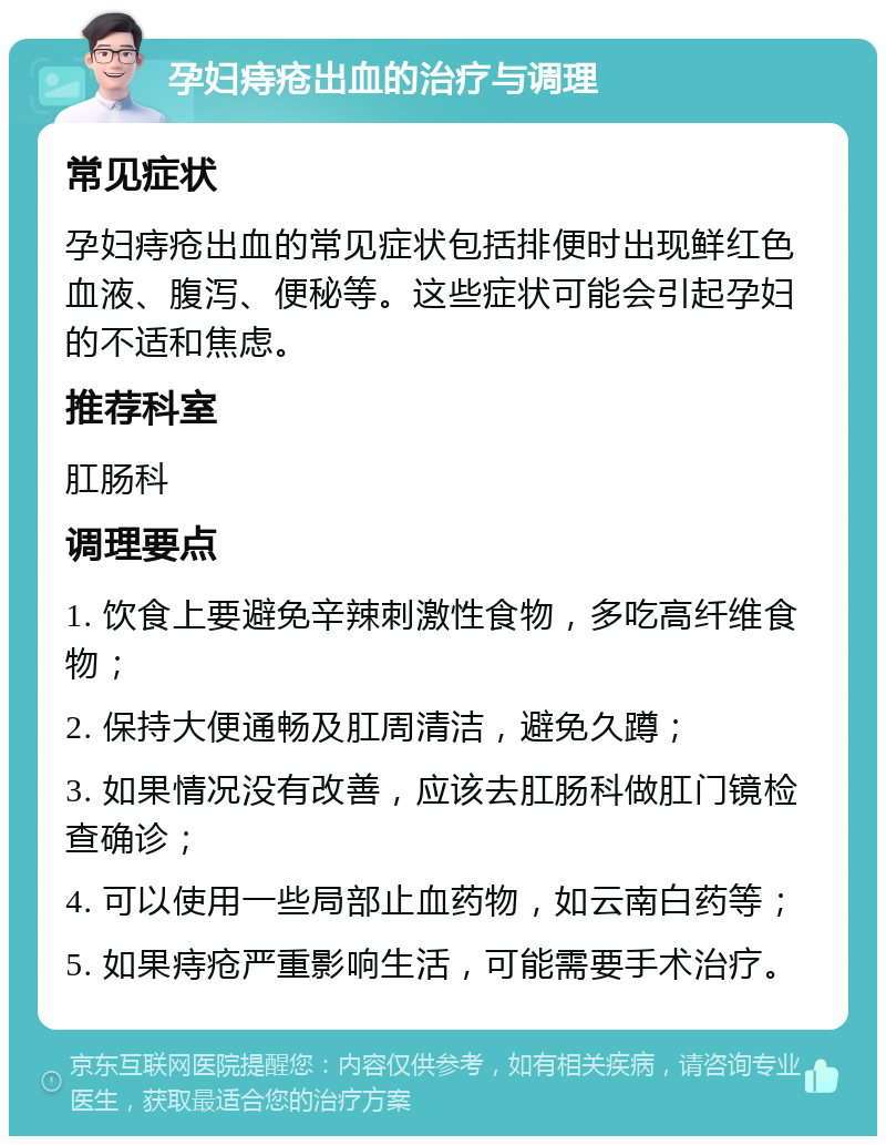 孕妇痔疮出血的治疗与调理 常见症状 孕妇痔疮出血的常见症状包括排便时出现鲜红色血液、腹泻、便秘等。这些症状可能会引起孕妇的不适和焦虑。 推荐科室 肛肠科 调理要点 1. 饮食上要避免辛辣刺激性食物，多吃高纤维食物； 2. 保持大便通畅及肛周清洁，避免久蹲； 3. 如果情况没有改善，应该去肛肠科做肛门镜检查确诊； 4. 可以使用一些局部止血药物，如云南白药等； 5. 如果痔疮严重影响生活，可能需要手术治疗。