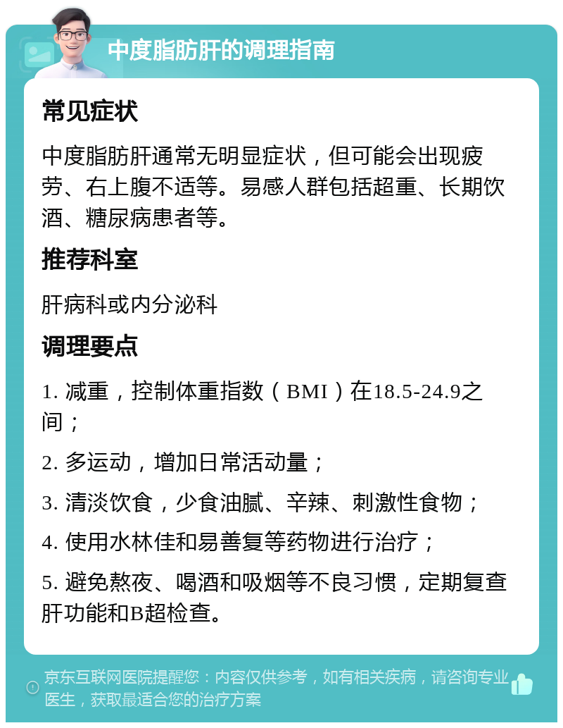 中度脂肪肝的调理指南 常见症状 中度脂肪肝通常无明显症状，但可能会出现疲劳、右上腹不适等。易感人群包括超重、长期饮酒、糖尿病患者等。 推荐科室 肝病科或内分泌科 调理要点 1. 减重，控制体重指数（BMI）在18.5-24.9之间； 2. 多运动，增加日常活动量； 3. 清淡饮食，少食油腻、辛辣、刺激性食物； 4. 使用水林佳和易善复等药物进行治疗； 5. 避免熬夜、喝酒和吸烟等不良习惯，定期复查肝功能和B超检查。