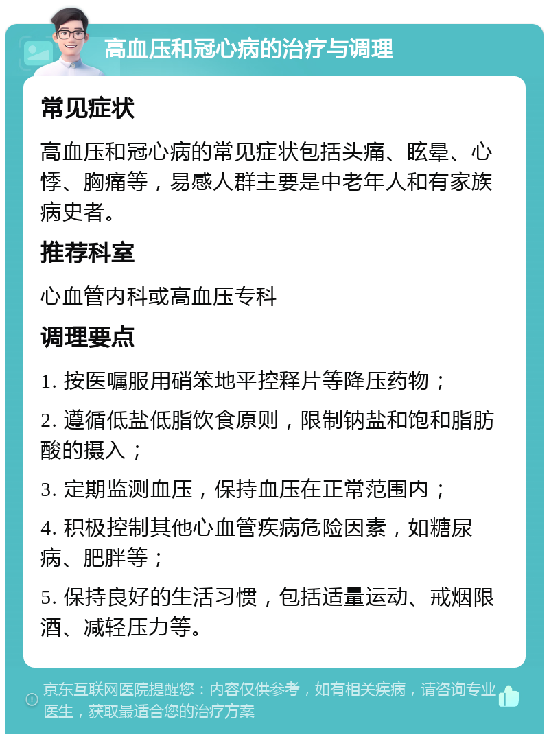 高血压和冠心病的治疗与调理 常见症状 高血压和冠心病的常见症状包括头痛、眩晕、心悸、胸痛等，易感人群主要是中老年人和有家族病史者。 推荐科室 心血管内科或高血压专科 调理要点 1. 按医嘱服用硝笨地平控释片等降压药物； 2. 遵循低盐低脂饮食原则，限制钠盐和饱和脂肪酸的摄入； 3. 定期监测血压，保持血压在正常范围内； 4. 积极控制其他心血管疾病危险因素，如糖尿病、肥胖等； 5. 保持良好的生活习惯，包括适量运动、戒烟限酒、减轻压力等。