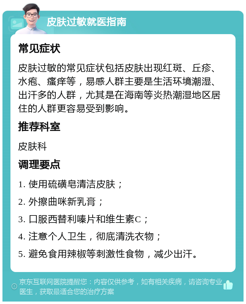 皮肤过敏就医指南 常见症状 皮肤过敏的常见症状包括皮肤出现红斑、丘疹、水疱、瘙痒等，易感人群主要是生活环境潮湿、出汗多的人群，尤其是在海南等炎热潮湿地区居住的人群更容易受到影响。 推荐科室 皮肤科 调理要点 1. 使用硫磺皂清洁皮肤； 2. 外擦曲咪新乳膏； 3. 口服西替利嗪片和维生素C； 4. 注意个人卫生，彻底清洗衣物； 5. 避免食用辣椒等刺激性食物，减少出汗。