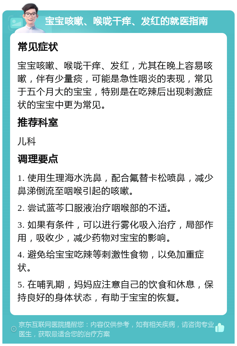 宝宝咳嗽、喉咙干痒、发红的就医指南 常见症状 宝宝咳嗽、喉咙干痒、发红，尤其在晚上容易咳嗽，伴有少量痰，可能是急性咽炎的表现，常见于五个月大的宝宝，特别是在吃辣后出现刺激症状的宝宝中更为常见。 推荐科室 儿科 调理要点 1. 使用生理海水洗鼻，配合氟替卡松喷鼻，减少鼻涕倒流至咽喉引起的咳嗽。 2. 尝试蓝芩口服液治疗咽喉部的不适。 3. 如果有条件，可以进行雾化吸入治疗，局部作用，吸收少，减少药物对宝宝的影响。 4. 避免给宝宝吃辣等刺激性食物，以免加重症状。 5. 在哺乳期，妈妈应注意自己的饮食和休息，保持良好的身体状态，有助于宝宝的恢复。