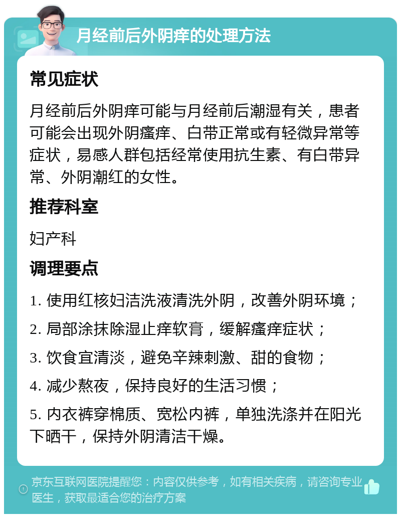 月经前后外阴痒的处理方法 常见症状 月经前后外阴痒可能与月经前后潮湿有关，患者可能会出现外阴瘙痒、白带正常或有轻微异常等症状，易感人群包括经常使用抗生素、有白带异常、外阴潮红的女性。 推荐科室 妇产科 调理要点 1. 使用红核妇洁洗液清洗外阴，改善外阴环境； 2. 局部涂抹除湿止痒软膏，缓解瘙痒症状； 3. 饮食宜清淡，避免辛辣刺激、甜的食物； 4. 减少熬夜，保持良好的生活习惯； 5. 内衣裤穿棉质、宽松内裤，单独洗涤并在阳光下晒干，保持外阴清洁干燥。