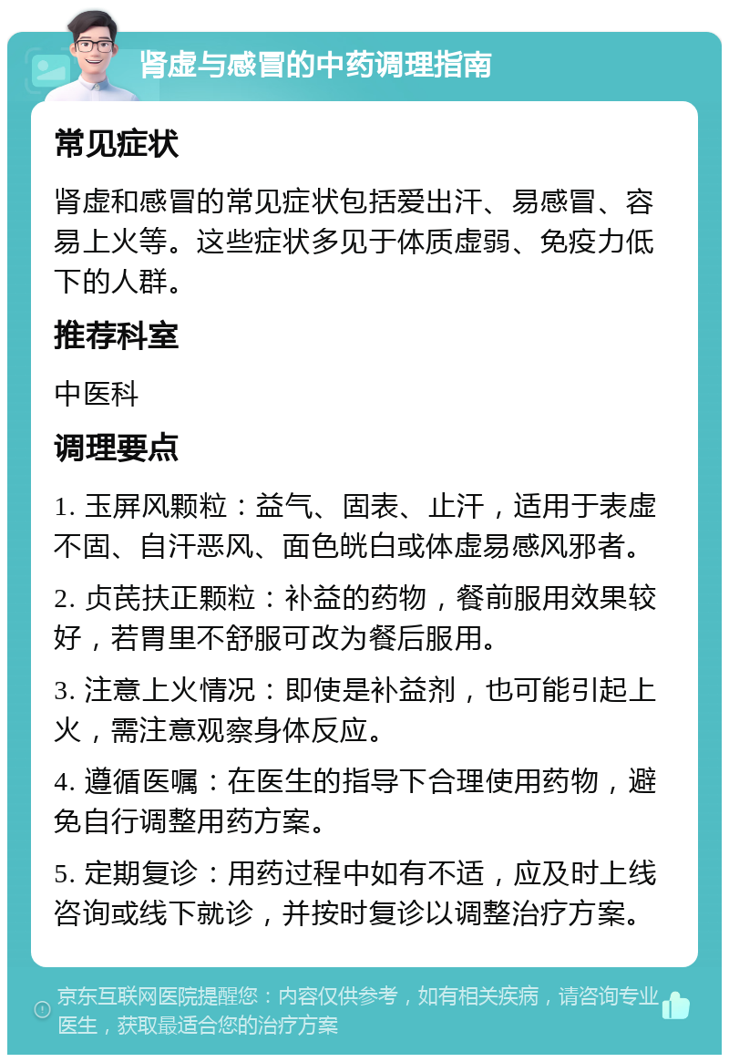 肾虚与感冒的中药调理指南 常见症状 肾虚和感冒的常见症状包括爱出汗、易感冒、容易上火等。这些症状多见于体质虚弱、免疫力低下的人群。 推荐科室 中医科 调理要点 1. 玉屏风颗粒：益气、固表、止汗，适用于表虚不固、自汗恶风、面色㿠白或体虚易感风邪者。 2. 贞芪扶正颗粒：补益的药物，餐前服用效果较好，若胃里不舒服可改为餐后服用。 3. 注意上火情况：即使是补益剂，也可能引起上火，需注意观察身体反应。 4. 遵循医嘱：在医生的指导下合理使用药物，避免自行调整用药方案。 5. 定期复诊：用药过程中如有不适，应及时上线咨询或线下就诊，并按时复诊以调整治疗方案。