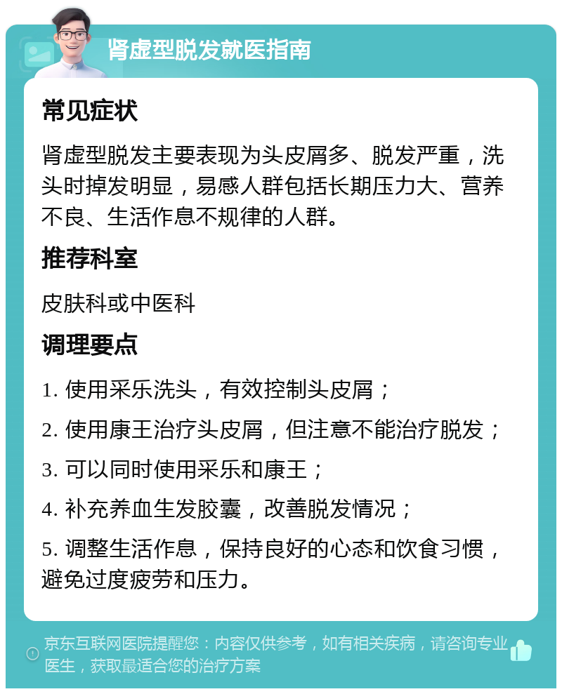 肾虚型脱发就医指南 常见症状 肾虚型脱发主要表现为头皮屑多、脱发严重，洗头时掉发明显，易感人群包括长期压力大、营养不良、生活作息不规律的人群。 推荐科室 皮肤科或中医科 调理要点 1. 使用采乐洗头，有效控制头皮屑； 2. 使用康王治疗头皮屑，但注意不能治疗脱发； 3. 可以同时使用采乐和康王； 4. 补充养血生发胶囊，改善脱发情况； 5. 调整生活作息，保持良好的心态和饮食习惯，避免过度疲劳和压力。