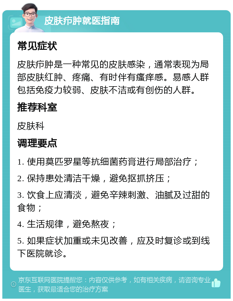 皮肤疖肿就医指南 常见症状 皮肤疖肿是一种常见的皮肤感染，通常表现为局部皮肤红肿、疼痛、有时伴有瘙痒感。易感人群包括免疫力较弱、皮肤不洁或有创伤的人群。 推荐科室 皮肤科 调理要点 1. 使用莫匹罗星等抗细菌药膏进行局部治疗； 2. 保持患处清洁干燥，避免抠抓挤压； 3. 饮食上应清淡，避免辛辣刺激、油腻及过甜的食物； 4. 生活规律，避免熬夜； 5. 如果症状加重或未见改善，应及时复诊或到线下医院就诊。