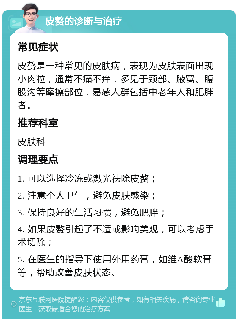 皮赘的诊断与治疗 常见症状 皮赘是一种常见的皮肤病，表现为皮肤表面出现小肉粒，通常不痛不痒，多见于颈部、腋窝、腹股沟等摩擦部位，易感人群包括中老年人和肥胖者。 推荐科室 皮肤科 调理要点 1. 可以选择冷冻或激光祛除皮赘； 2. 注意个人卫生，避免皮肤感染； 3. 保持良好的生活习惯，避免肥胖； 4. 如果皮赘引起了不适或影响美观，可以考虑手术切除； 5. 在医生的指导下使用外用药膏，如维A酸软膏等，帮助改善皮肤状态。